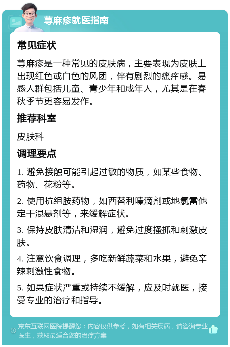 荨麻疹就医指南 常见症状 荨麻疹是一种常见的皮肤病，主要表现为皮肤上出现红色或白色的风团，伴有剧烈的瘙痒感。易感人群包括儿童、青少年和成年人，尤其是在春秋季节更容易发作。 推荐科室 皮肤科 调理要点 1. 避免接触可能引起过敏的物质，如某些食物、药物、花粉等。 2. 使用抗组胺药物，如西替利嗪滴剂或地氯雷他定干混悬剂等，来缓解症状。 3. 保持皮肤清洁和湿润，避免过度搔抓和刺激皮肤。 4. 注意饮食调理，多吃新鲜蔬菜和水果，避免辛辣刺激性食物。 5. 如果症状严重或持续不缓解，应及时就医，接受专业的治疗和指导。