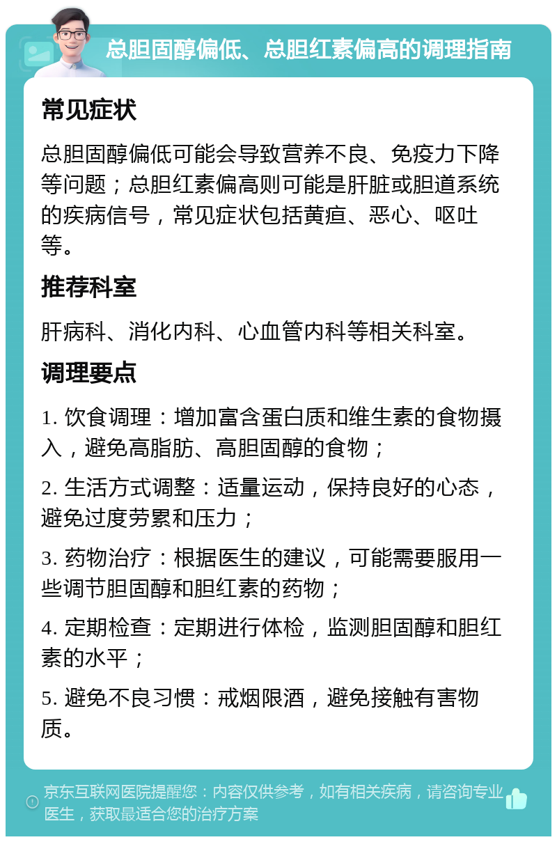 总胆固醇偏低、总胆红素偏高的调理指南 常见症状 总胆固醇偏低可能会导致营养不良、免疫力下降等问题；总胆红素偏高则可能是肝脏或胆道系统的疾病信号，常见症状包括黄疸、恶心、呕吐等。 推荐科室 肝病科、消化内科、心血管内科等相关科室。 调理要点 1. 饮食调理：增加富含蛋白质和维生素的食物摄入，避免高脂肪、高胆固醇的食物； 2. 生活方式调整：适量运动，保持良好的心态，避免过度劳累和压力； 3. 药物治疗：根据医生的建议，可能需要服用一些调节胆固醇和胆红素的药物； 4. 定期检查：定期进行体检，监测胆固醇和胆红素的水平； 5. 避免不良习惯：戒烟限酒，避免接触有害物质。