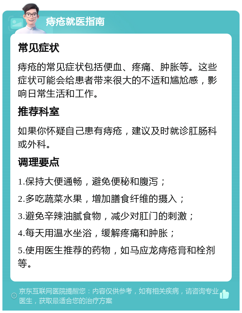 痔疮就医指南 常见症状 痔疮的常见症状包括便血、疼痛、肿胀等。这些症状可能会给患者带来很大的不适和尴尬感，影响日常生活和工作。 推荐科室 如果你怀疑自己患有痔疮，建议及时就诊肛肠科或外科。 调理要点 1.保持大便通畅，避免便秘和腹泻； 2.多吃蔬菜水果，增加膳食纤维的摄入； 3.避免辛辣油腻食物，减少对肛门的刺激； 4.每天用温水坐浴，缓解疼痛和肿胀； 5.使用医生推荐的药物，如马应龙痔疮膏和栓剂等。