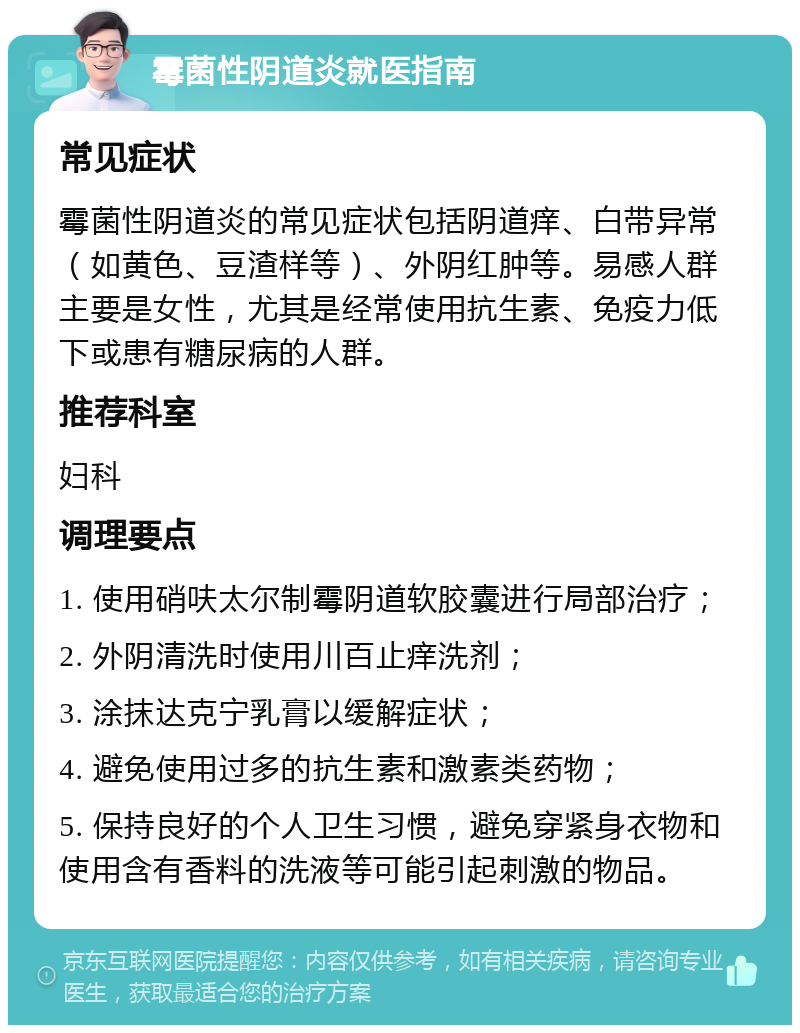 霉菌性阴道炎就医指南 常见症状 霉菌性阴道炎的常见症状包括阴道痒、白带异常（如黄色、豆渣样等）、外阴红肿等。易感人群主要是女性，尤其是经常使用抗生素、免疫力低下或患有糖尿病的人群。 推荐科室 妇科 调理要点 1. 使用硝呋太尔制霉阴道软胶囊进行局部治疗； 2. 外阴清洗时使用川百止痒洗剂； 3. 涂抹达克宁乳膏以缓解症状； 4. 避免使用过多的抗生素和激素类药物； 5. 保持良好的个人卫生习惯，避免穿紧身衣物和使用含有香料的洗液等可能引起刺激的物品。