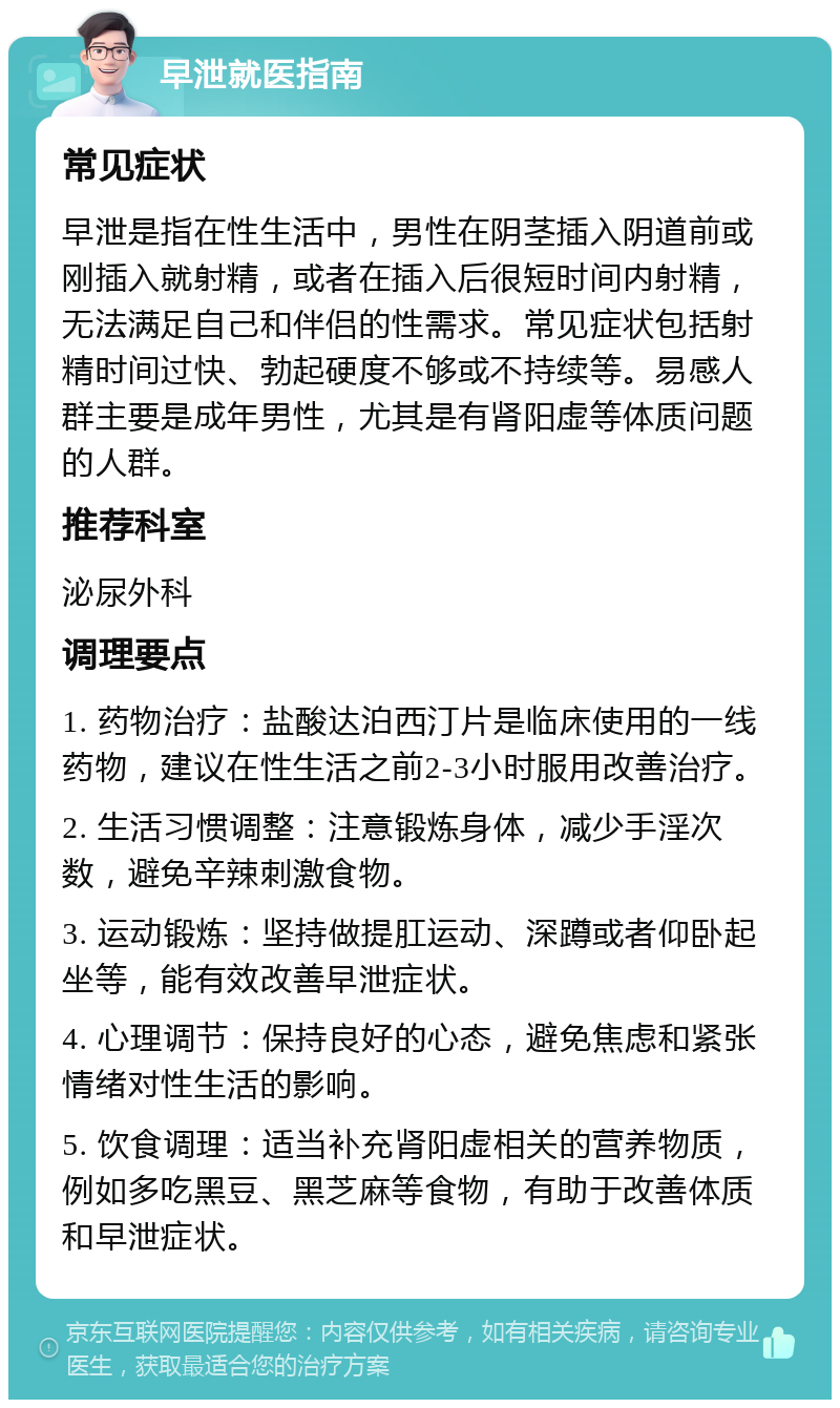 早泄就医指南 常见症状 早泄是指在性生活中，男性在阴茎插入阴道前或刚插入就射精，或者在插入后很短时间内射精，无法满足自己和伴侣的性需求。常见症状包括射精时间过快、勃起硬度不够或不持续等。易感人群主要是成年男性，尤其是有肾阳虚等体质问题的人群。 推荐科室 泌尿外科 调理要点 1. 药物治疗：盐酸达泊西汀片是临床使用的一线药物，建议在性生活之前2-3小时服用改善治疗。 2. 生活习惯调整：注意锻炼身体，减少手淫次数，避免辛辣刺激食物。 3. 运动锻炼：坚持做提肛运动、深蹲或者仰卧起坐等，能有效改善早泄症状。 4. 心理调节：保持良好的心态，避免焦虑和紧张情绪对性生活的影响。 5. 饮食调理：适当补充肾阳虚相关的营养物质，例如多吃黑豆、黑芝麻等食物，有助于改善体质和早泄症状。