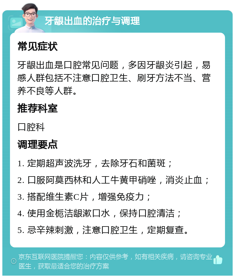 牙龈出血的治疗与调理 常见症状 牙龈出血是口腔常见问题，多因牙龈炎引起，易感人群包括不注意口腔卫生、刷牙方法不当、营养不良等人群。 推荐科室 口腔科 调理要点 1. 定期超声波洗牙，去除牙石和菌斑； 2. 口服阿莫西林和人工牛黄甲硝唑，消炎止血； 3. 搭配维生素C片，增强免疫力； 4. 使用金栀洁龈漱口水，保持口腔清洁； 5. 忌辛辣刺激，注意口腔卫生，定期复查。