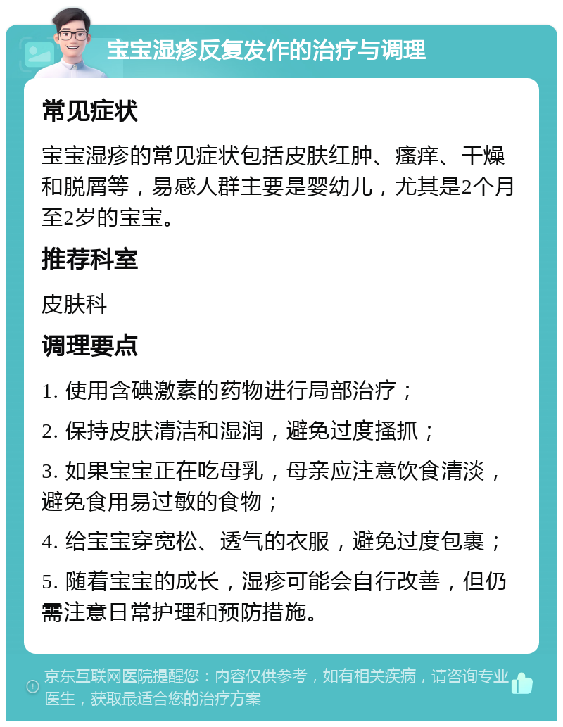 宝宝湿疹反复发作的治疗与调理 常见症状 宝宝湿疹的常见症状包括皮肤红肿、瘙痒、干燥和脱屑等，易感人群主要是婴幼儿，尤其是2个月至2岁的宝宝。 推荐科室 皮肤科 调理要点 1. 使用含碘激素的药物进行局部治疗； 2. 保持皮肤清洁和湿润，避免过度搔抓； 3. 如果宝宝正在吃母乳，母亲应注意饮食清淡，避免食用易过敏的食物； 4. 给宝宝穿宽松、透气的衣服，避免过度包裹； 5. 随着宝宝的成长，湿疹可能会自行改善，但仍需注意日常护理和预防措施。