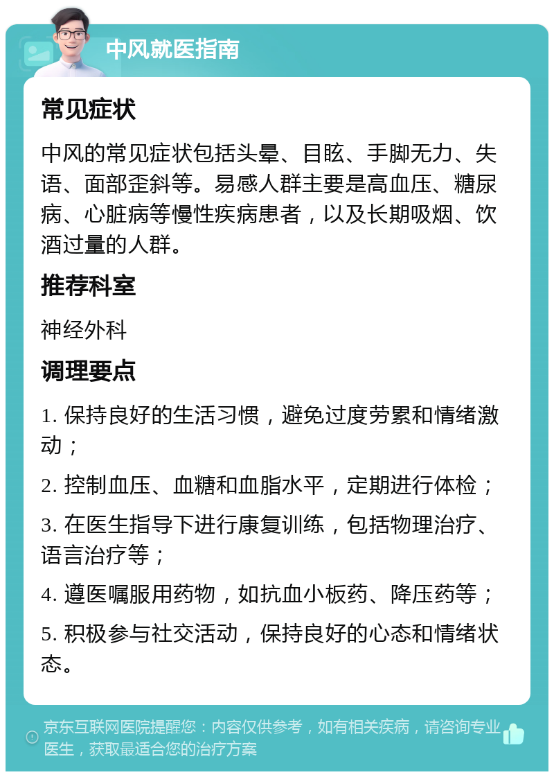 中风就医指南 常见症状 中风的常见症状包括头晕、目眩、手脚无力、失语、面部歪斜等。易感人群主要是高血压、糖尿病、心脏病等慢性疾病患者，以及长期吸烟、饮酒过量的人群。 推荐科室 神经外科 调理要点 1. 保持良好的生活习惯，避免过度劳累和情绪激动； 2. 控制血压、血糖和血脂水平，定期进行体检； 3. 在医生指导下进行康复训练，包括物理治疗、语言治疗等； 4. 遵医嘱服用药物，如抗血小板药、降压药等； 5. 积极参与社交活动，保持良好的心态和情绪状态。