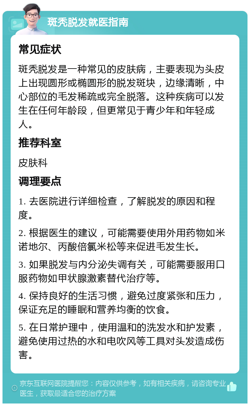 斑秃脱发就医指南 常见症状 斑秃脱发是一种常见的皮肤病，主要表现为头皮上出现圆形或椭圆形的脱发斑块，边缘清晰，中心部位的毛发稀疏或完全脱落。这种疾病可以发生在任何年龄段，但更常见于青少年和年轻成人。 推荐科室 皮肤科 调理要点 1. 去医院进行详细检查，了解脱发的原因和程度。 2. 根据医生的建议，可能需要使用外用药物如米诺地尔、丙酸倍氯米松等来促进毛发生长。 3. 如果脱发与内分泌失调有关，可能需要服用口服药物如甲状腺激素替代治疗等。 4. 保持良好的生活习惯，避免过度紧张和压力，保证充足的睡眠和营养均衡的饮食。 5. 在日常护理中，使用温和的洗发水和护发素，避免使用过热的水和电吹风等工具对头发造成伤害。