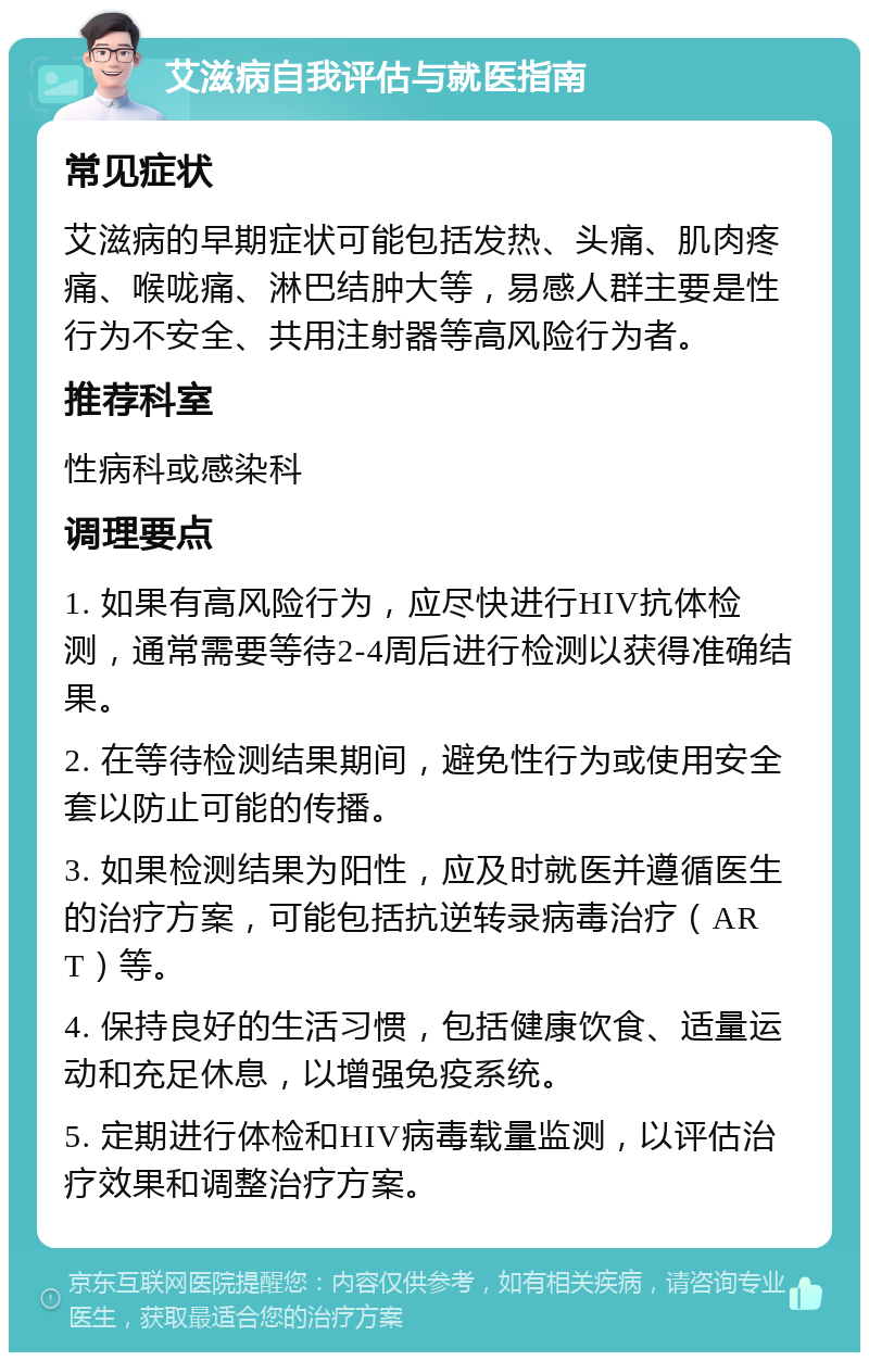 艾滋病自我评估与就医指南 常见症状 艾滋病的早期症状可能包括发热、头痛、肌肉疼痛、喉咙痛、淋巴结肿大等，易感人群主要是性行为不安全、共用注射器等高风险行为者。 推荐科室 性病科或感染科 调理要点 1. 如果有高风险行为，应尽快进行HIV抗体检测，通常需要等待2-4周后进行检测以获得准确结果。 2. 在等待检测结果期间，避免性行为或使用安全套以防止可能的传播。 3. 如果检测结果为阳性，应及时就医并遵循医生的治疗方案，可能包括抗逆转录病毒治疗（ART）等。 4. 保持良好的生活习惯，包括健康饮食、适量运动和充足休息，以增强免疫系统。 5. 定期进行体检和HIV病毒载量监测，以评估治疗效果和调整治疗方案。