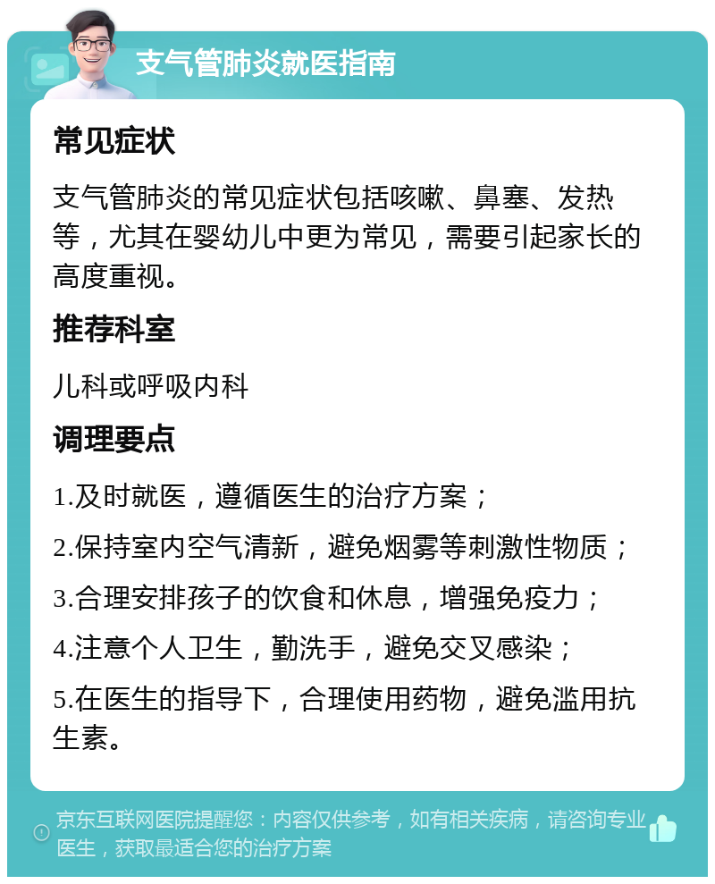 支气管肺炎就医指南 常见症状 支气管肺炎的常见症状包括咳嗽、鼻塞、发热等，尤其在婴幼儿中更为常见，需要引起家长的高度重视。 推荐科室 儿科或呼吸内科 调理要点 1.及时就医，遵循医生的治疗方案； 2.保持室内空气清新，避免烟雾等刺激性物质； 3.合理安排孩子的饮食和休息，增强免疫力； 4.注意个人卫生，勤洗手，避免交叉感染； 5.在医生的指导下，合理使用药物，避免滥用抗生素。