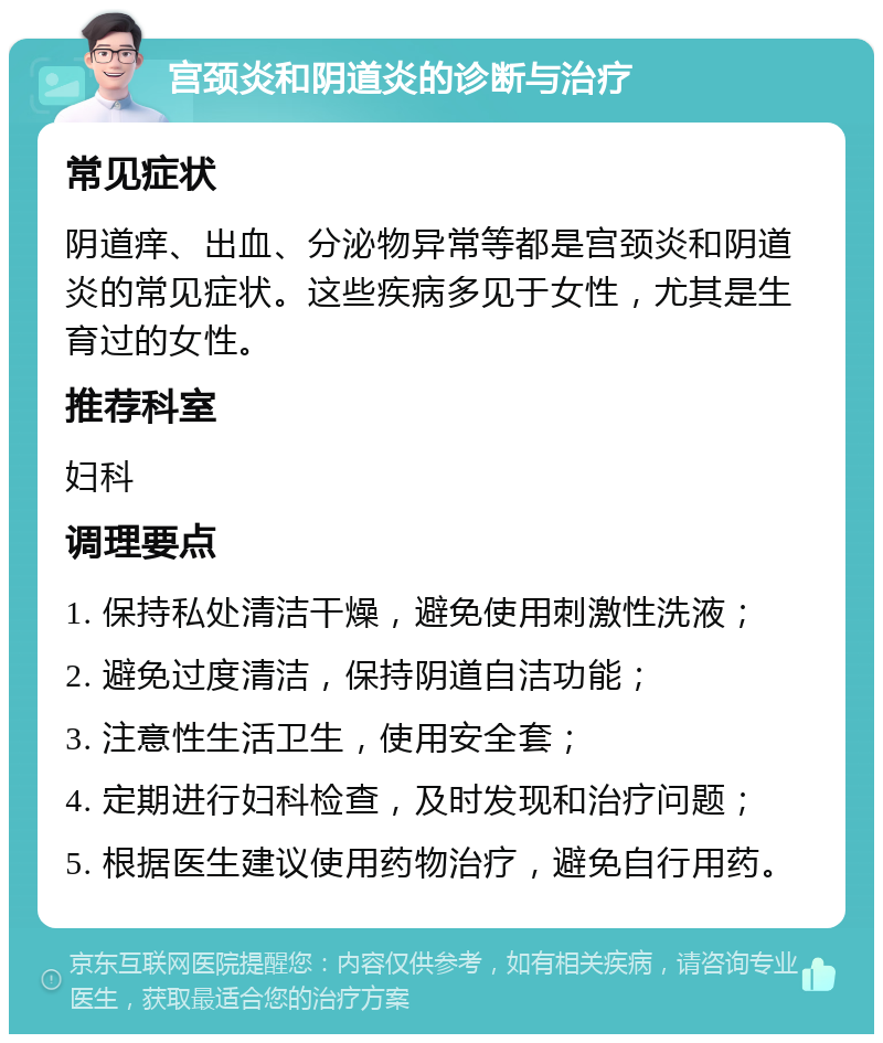 宫颈炎和阴道炎的诊断与治疗 常见症状 阴道痒、出血、分泌物异常等都是宫颈炎和阴道炎的常见症状。这些疾病多见于女性，尤其是生育过的女性。 推荐科室 妇科 调理要点 1. 保持私处清洁干燥，避免使用刺激性洗液； 2. 避免过度清洁，保持阴道自洁功能； 3. 注意性生活卫生，使用安全套； 4. 定期进行妇科检查，及时发现和治疗问题； 5. 根据医生建议使用药物治疗，避免自行用药。