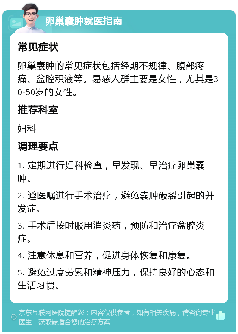 卵巢囊肿就医指南 常见症状 卵巢囊肿的常见症状包括经期不规律、腹部疼痛、盆腔积液等。易感人群主要是女性，尤其是30-50岁的女性。 推荐科室 妇科 调理要点 1. 定期进行妇科检查，早发现、早治疗卵巢囊肿。 2. 遵医嘱进行手术治疗，避免囊肿破裂引起的并发症。 3. 手术后按时服用消炎药，预防和治疗盆腔炎症。 4. 注意休息和营养，促进身体恢复和康复。 5. 避免过度劳累和精神压力，保持良好的心态和生活习惯。