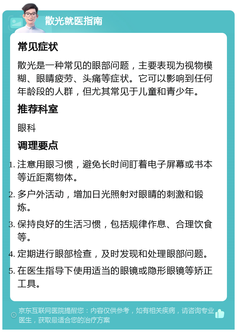 散光就医指南 常见症状 散光是一种常见的眼部问题，主要表现为视物模糊、眼睛疲劳、头痛等症状。它可以影响到任何年龄段的人群，但尤其常见于儿童和青少年。 推荐科室 眼科 调理要点 注意用眼习惯，避免长时间盯着电子屏幕或书本等近距离物体。 多户外活动，增加日光照射对眼睛的刺激和锻炼。 保持良好的生活习惯，包括规律作息、合理饮食等。 定期进行眼部检查，及时发现和处理眼部问题。 在医生指导下使用适当的眼镜或隐形眼镜等矫正工具。