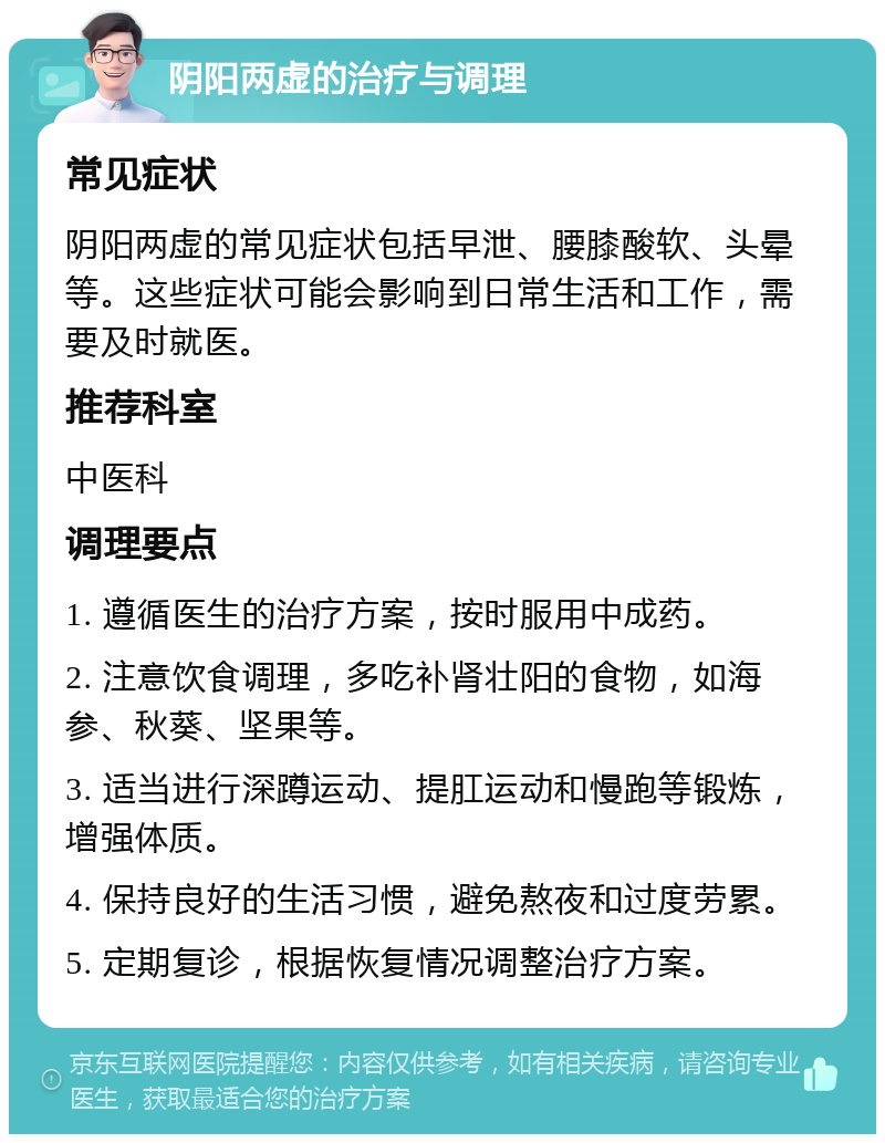 阴阳两虚的治疗与调理 常见症状 阴阳两虚的常见症状包括早泄、腰膝酸软、头晕等。这些症状可能会影响到日常生活和工作，需要及时就医。 推荐科室 中医科 调理要点 1. 遵循医生的治疗方案，按时服用中成药。 2. 注意饮食调理，多吃补肾壮阳的食物，如海参、秋葵、坚果等。 3. 适当进行深蹲运动、提肛运动和慢跑等锻炼，增强体质。 4. 保持良好的生活习惯，避免熬夜和过度劳累。 5. 定期复诊，根据恢复情况调整治疗方案。