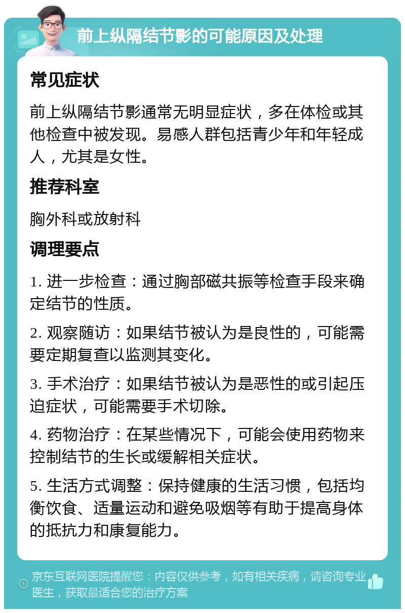 前上纵隔结节影的可能原因及处理 常见症状 前上纵隔结节影通常无明显症状，多在体检或其他检查中被发现。易感人群包括青少年和年轻成人，尤其是女性。 推荐科室 胸外科或放射科 调理要点 1. 进一步检查：通过胸部磁共振等检查手段来确定结节的性质。 2. 观察随访：如果结节被认为是良性的，可能需要定期复查以监测其变化。 3. 手术治疗：如果结节被认为是恶性的或引起压迫症状，可能需要手术切除。 4. 药物治疗：在某些情况下，可能会使用药物来控制结节的生长或缓解相关症状。 5. 生活方式调整：保持健康的生活习惯，包括均衡饮食、适量运动和避免吸烟等有助于提高身体的抵抗力和康复能力。