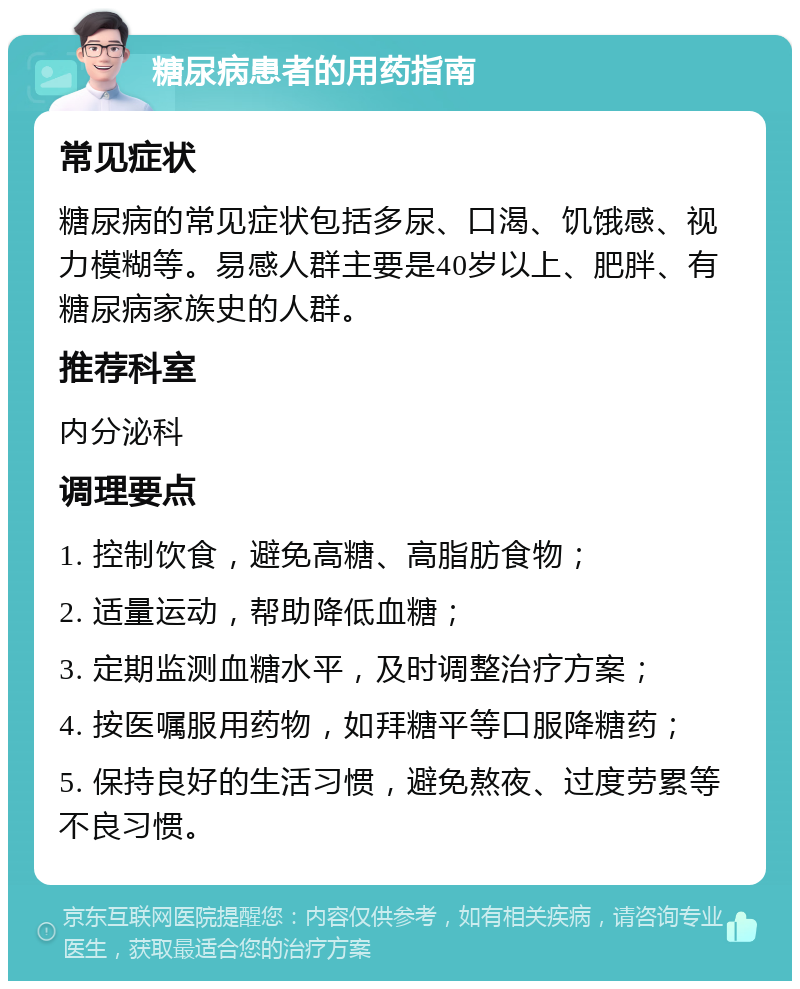 糖尿病患者的用药指南 常见症状 糖尿病的常见症状包括多尿、口渴、饥饿感、视力模糊等。易感人群主要是40岁以上、肥胖、有糖尿病家族史的人群。 推荐科室 内分泌科 调理要点 1. 控制饮食，避免高糖、高脂肪食物； 2. 适量运动，帮助降低血糖； 3. 定期监测血糖水平，及时调整治疗方案； 4. 按医嘱服用药物，如拜糖平等口服降糖药； 5. 保持良好的生活习惯，避免熬夜、过度劳累等不良习惯。