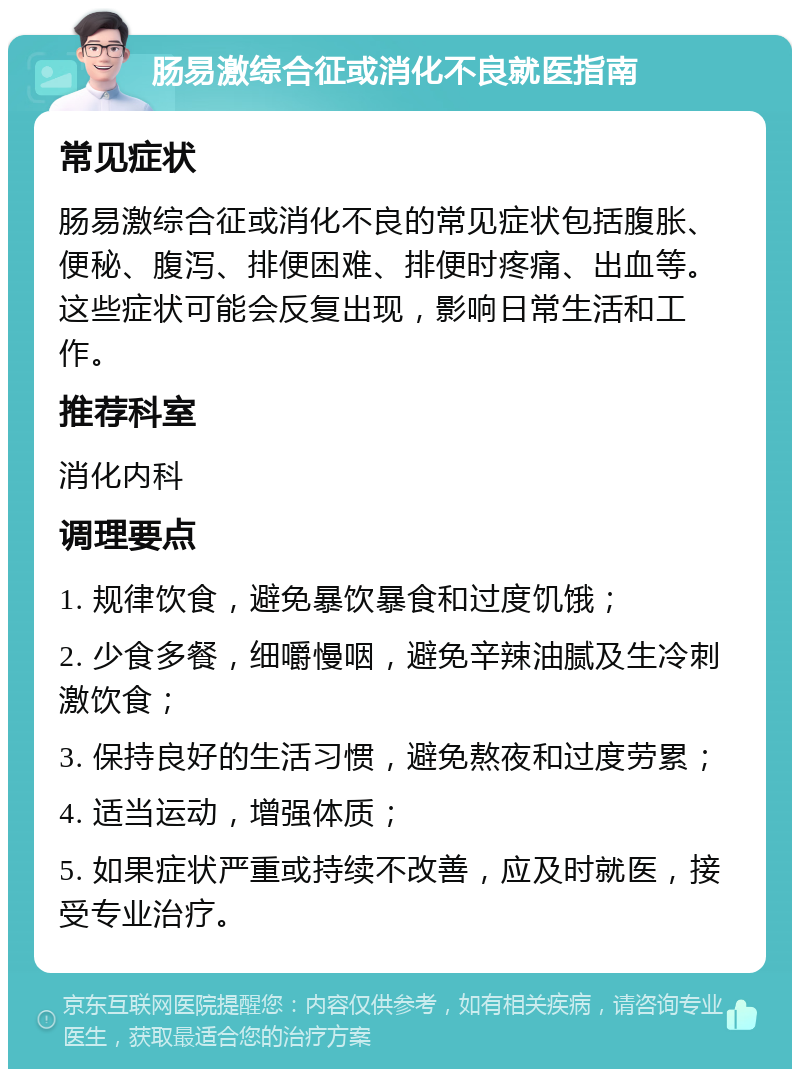 肠易激综合征或消化不良就医指南 常见症状 肠易激综合征或消化不良的常见症状包括腹胀、便秘、腹泻、排便困难、排便时疼痛、出血等。这些症状可能会反复出现，影响日常生活和工作。 推荐科室 消化内科 调理要点 1. 规律饮食，避免暴饮暴食和过度饥饿； 2. 少食多餐，细嚼慢咽，避免辛辣油腻及生冷刺激饮食； 3. 保持良好的生活习惯，避免熬夜和过度劳累； 4. 适当运动，增强体质； 5. 如果症状严重或持续不改善，应及时就医，接受专业治疗。