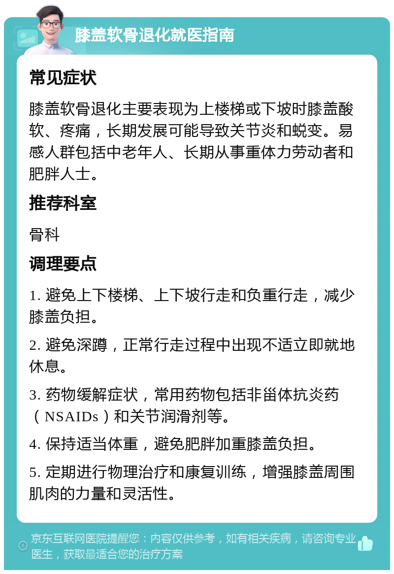 膝盖软骨退化就医指南 常见症状 膝盖软骨退化主要表现为上楼梯或下坡时膝盖酸软、疼痛，长期发展可能导致关节炎和蜕变。易感人群包括中老年人、长期从事重体力劳动者和肥胖人士。 推荐科室 骨科 调理要点 1. 避免上下楼梯、上下坡行走和负重行走，减少膝盖负担。 2. 避免深蹲，正常行走过程中出现不适立即就地休息。 3. 药物缓解症状，常用药物包括非甾体抗炎药（NSAIDs）和关节润滑剂等。 4. 保持适当体重，避免肥胖加重膝盖负担。 5. 定期进行物理治疗和康复训练，增强膝盖周围肌肉的力量和灵活性。