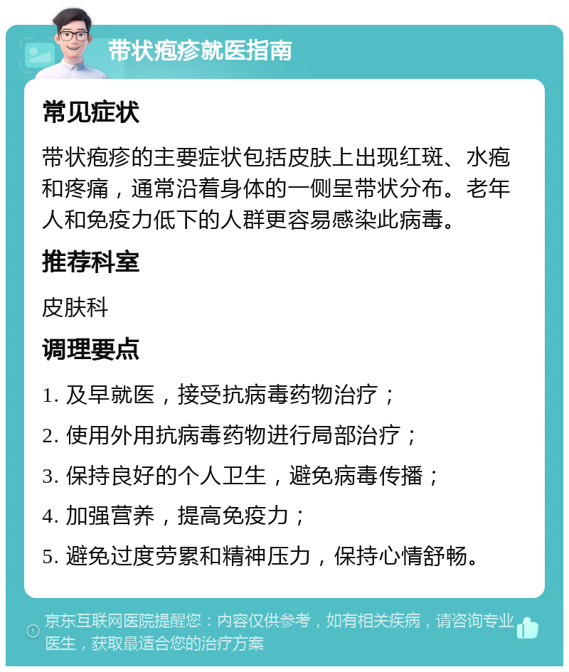 带状疱疹就医指南 常见症状 带状疱疹的主要症状包括皮肤上出现红斑、水疱和疼痛，通常沿着身体的一侧呈带状分布。老年人和免疫力低下的人群更容易感染此病毒。 推荐科室 皮肤科 调理要点 1. 及早就医，接受抗病毒药物治疗； 2. 使用外用抗病毒药物进行局部治疗； 3. 保持良好的个人卫生，避免病毒传播； 4. 加强营养，提高免疫力； 5. 避免过度劳累和精神压力，保持心情舒畅。