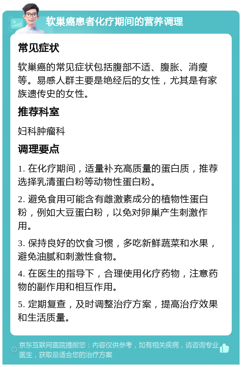 软巢癌患者化疗期间的营养调理 常见症状 软巢癌的常见症状包括腹部不适、腹胀、消瘦等。易感人群主要是绝经后的女性，尤其是有家族遗传史的女性。 推荐科室 妇科肿瘤科 调理要点 1. 在化疗期间，适量补充高质量的蛋白质，推荐选择乳清蛋白粉等动物性蛋白粉。 2. 避免食用可能含有雌激素成分的植物性蛋白粉，例如大豆蛋白粉，以免对卵巢产生刺激作用。 3. 保持良好的饮食习惯，多吃新鲜蔬菜和水果，避免油腻和刺激性食物。 4. 在医生的指导下，合理使用化疗药物，注意药物的副作用和相互作用。 5. 定期复查，及时调整治疗方案，提高治疗效果和生活质量。