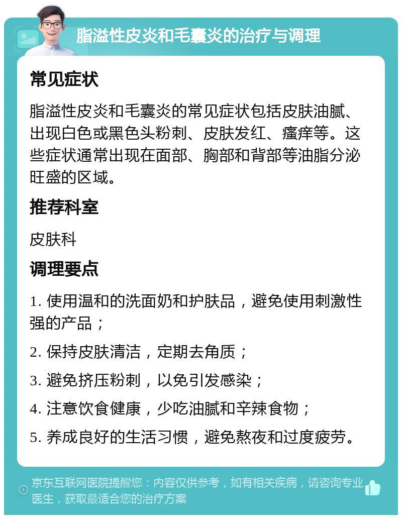 脂溢性皮炎和毛囊炎的治疗与调理 常见症状 脂溢性皮炎和毛囊炎的常见症状包括皮肤油腻、出现白色或黑色头粉刺、皮肤发红、瘙痒等。这些症状通常出现在面部、胸部和背部等油脂分泌旺盛的区域。 推荐科室 皮肤科 调理要点 1. 使用温和的洗面奶和护肤品，避免使用刺激性强的产品； 2. 保持皮肤清洁，定期去角质； 3. 避免挤压粉刺，以免引发感染； 4. 注意饮食健康，少吃油腻和辛辣食物； 5. 养成良好的生活习惯，避免熬夜和过度疲劳。