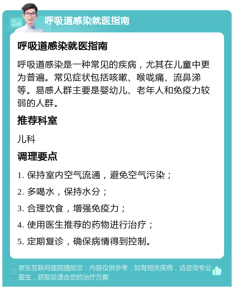 呼吸道感染就医指南 呼吸道感染就医指南 呼吸道感染是一种常见的疾病，尤其在儿童中更为普遍。常见症状包括咳嗽、喉咙痛、流鼻涕等。易感人群主要是婴幼儿、老年人和免疫力较弱的人群。 推荐科室 儿科 调理要点 1. 保持室内空气流通，避免空气污染； 2. 多喝水，保持水分； 3. 合理饮食，增强免疫力； 4. 使用医生推荐的药物进行治疗； 5. 定期复诊，确保病情得到控制。