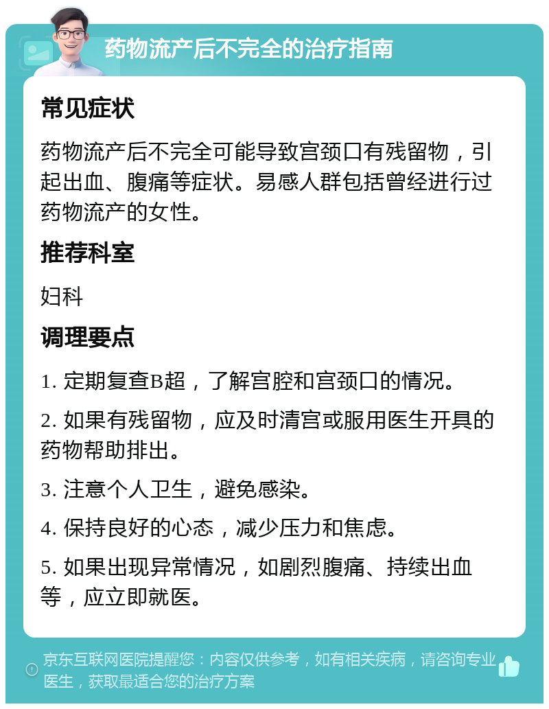 药物流产后不完全的治疗指南 常见症状 药物流产后不完全可能导致宫颈口有残留物，引起出血、腹痛等症状。易感人群包括曾经进行过药物流产的女性。 推荐科室 妇科 调理要点 1. 定期复查B超，了解宫腔和宫颈口的情况。 2. 如果有残留物，应及时清宫或服用医生开具的药物帮助排出。 3. 注意个人卫生，避免感染。 4. 保持良好的心态，减少压力和焦虑。 5. 如果出现异常情况，如剧烈腹痛、持续出血等，应立即就医。