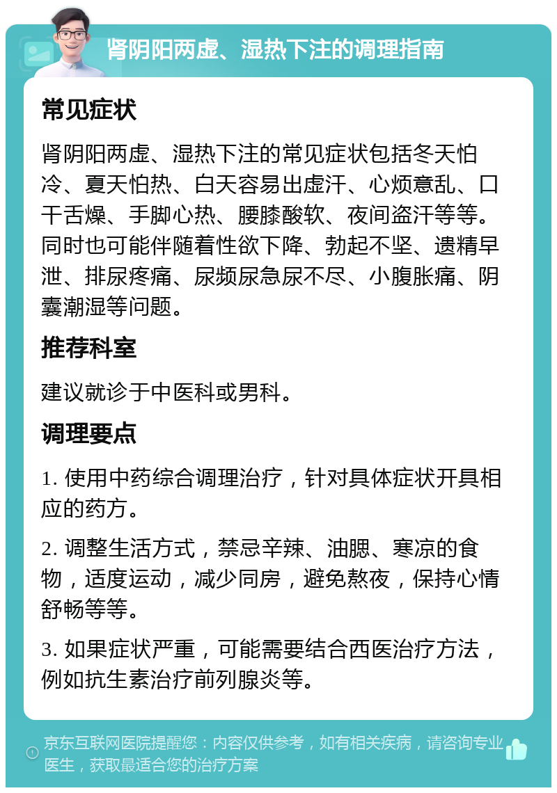 肾阴阳两虚、湿热下注的调理指南 常见症状 肾阴阳两虚、湿热下注的常见症状包括冬天怕冷、夏天怕热、白天容易出虚汗、心烦意乱、口干舌燥、手脚心热、腰膝酸软、夜间盗汗等等。同时也可能伴随着性欲下降、勃起不坚、遗精早泄、排尿疼痛、尿频尿急尿不尽、小腹胀痛、阴囊潮湿等问题。 推荐科室 建议就诊于中医科或男科。 调理要点 1. 使用中药综合调理治疗，针对具体症状开具相应的药方。 2. 调整生活方式，禁忌辛辣、油腮、寒凉的食物，适度运动，减少同房，避免熬夜，保持心情舒畅等等。 3. 如果症状严重，可能需要结合西医治疗方法，例如抗生素治疗前列腺炎等。