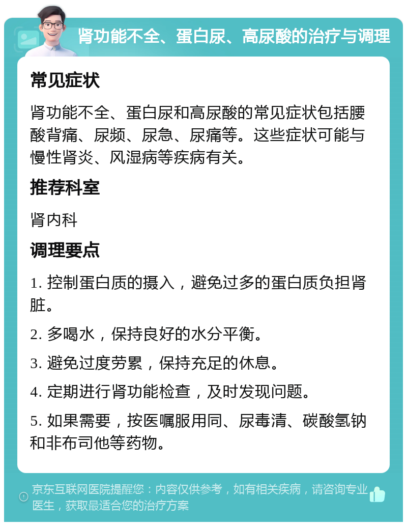 肾功能不全、蛋白尿、高尿酸的治疗与调理 常见症状 肾功能不全、蛋白尿和高尿酸的常见症状包括腰酸背痛、尿频、尿急、尿痛等。这些症状可能与慢性肾炎、风湿病等疾病有关。 推荐科室 肾内科 调理要点 1. 控制蛋白质的摄入，避免过多的蛋白质负担肾脏。 2. 多喝水，保持良好的水分平衡。 3. 避免过度劳累，保持充足的休息。 4. 定期进行肾功能检查，及时发现问题。 5. 如果需要，按医嘱服用同、尿毒清、碳酸氢钠和非布司他等药物。