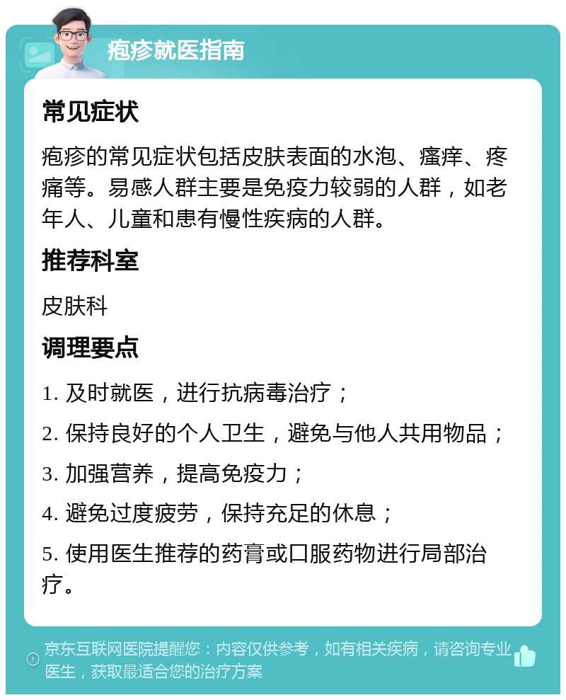 疱疹就医指南 常见症状 疱疹的常见症状包括皮肤表面的水泡、瘙痒、疼痛等。易感人群主要是免疫力较弱的人群，如老年人、儿童和患有慢性疾病的人群。 推荐科室 皮肤科 调理要点 1. 及时就医，进行抗病毒治疗； 2. 保持良好的个人卫生，避免与他人共用物品； 3. 加强营养，提高免疫力； 4. 避免过度疲劳，保持充足的休息； 5. 使用医生推荐的药膏或口服药物进行局部治疗。