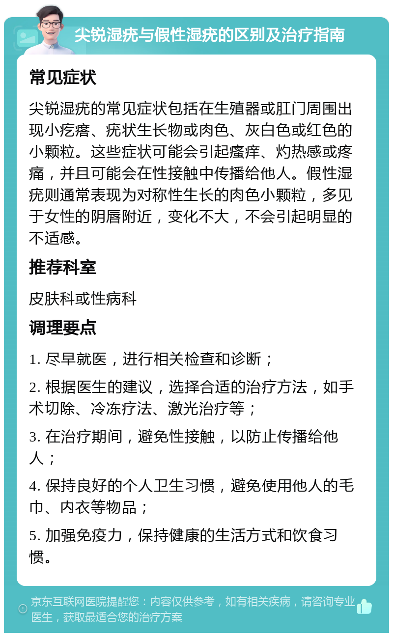 尖锐湿疣与假性湿疣的区别及治疗指南 常见症状 尖锐湿疣的常见症状包括在生殖器或肛门周围出现小疙瘩、疣状生长物或肉色、灰白色或红色的小颗粒。这些症状可能会引起瘙痒、灼热感或疼痛，并且可能会在性接触中传播给他人。假性湿疣则通常表现为对称性生长的肉色小颗粒，多见于女性的阴唇附近，变化不大，不会引起明显的不适感。 推荐科室 皮肤科或性病科 调理要点 1. 尽早就医，进行相关检查和诊断； 2. 根据医生的建议，选择合适的治疗方法，如手术切除、冷冻疗法、激光治疗等； 3. 在治疗期间，避免性接触，以防止传播给他人； 4. 保持良好的个人卫生习惯，避免使用他人的毛巾、内衣等物品； 5. 加强免疫力，保持健康的生活方式和饮食习惯。