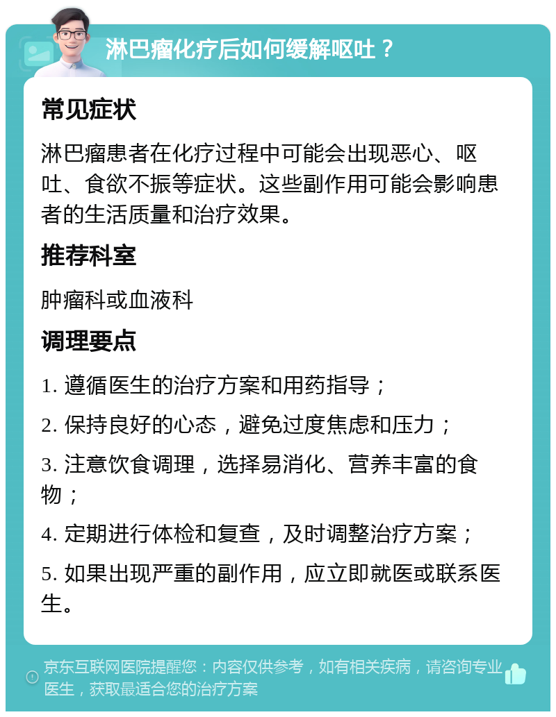 淋巴瘤化疗后如何缓解呕吐？ 常见症状 淋巴瘤患者在化疗过程中可能会出现恶心、呕吐、食欲不振等症状。这些副作用可能会影响患者的生活质量和治疗效果。 推荐科室 肿瘤科或血液科 调理要点 1. 遵循医生的治疗方案和用药指导； 2. 保持良好的心态，避免过度焦虑和压力； 3. 注意饮食调理，选择易消化、营养丰富的食物； 4. 定期进行体检和复查，及时调整治疗方案； 5. 如果出现严重的副作用，应立即就医或联系医生。