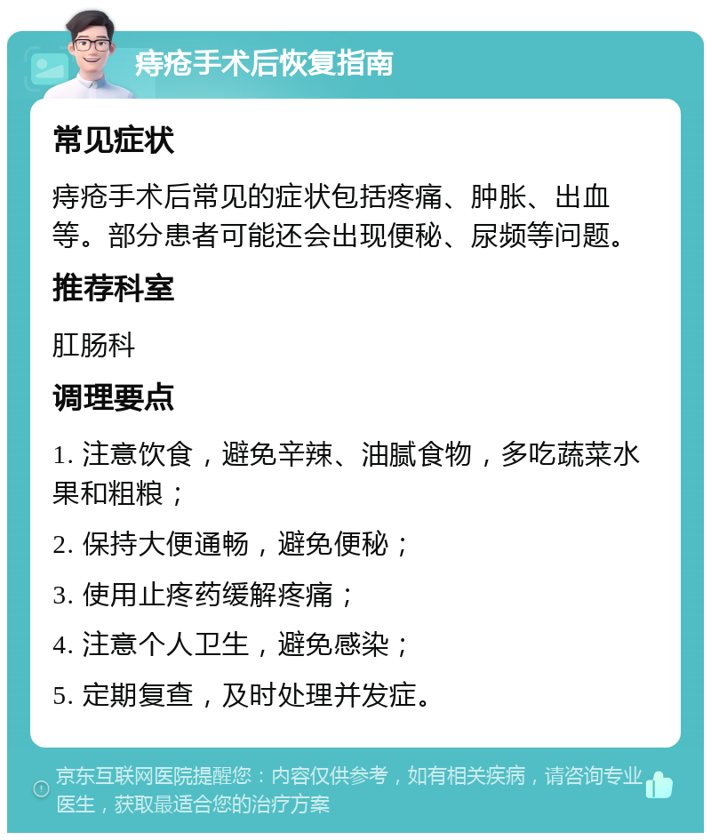 痔疮手术后恢复指南 常见症状 痔疮手术后常见的症状包括疼痛、肿胀、出血等。部分患者可能还会出现便秘、尿频等问题。 推荐科室 肛肠科 调理要点 1. 注意饮食，避免辛辣、油腻食物，多吃蔬菜水果和粗粮； 2. 保持大便通畅，避免便秘； 3. 使用止疼药缓解疼痛； 4. 注意个人卫生，避免感染； 5. 定期复查，及时处理并发症。