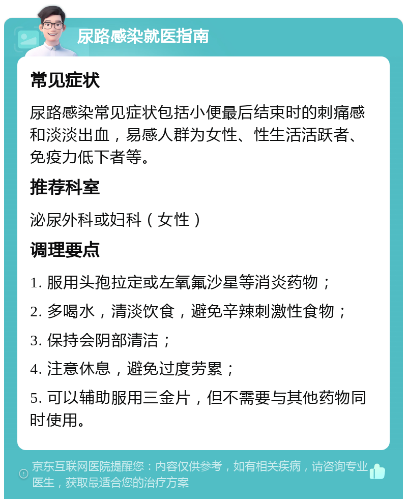 尿路感染就医指南 常见症状 尿路感染常见症状包括小便最后结束时的刺痛感和淡淡出血，易感人群为女性、性生活活跃者、免疫力低下者等。 推荐科室 泌尿外科或妇科（女性） 调理要点 1. 服用头孢拉定或左氧氟沙星等消炎药物； 2. 多喝水，清淡饮食，避免辛辣刺激性食物； 3. 保持会阴部清洁； 4. 注意休息，避免过度劳累； 5. 可以辅助服用三金片，但不需要与其他药物同时使用。