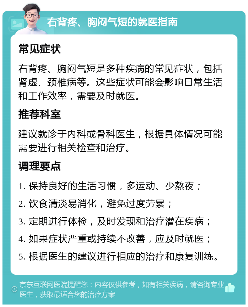 右背疼、胸闷气短的就医指南 常见症状 右背疼、胸闷气短是多种疾病的常见症状，包括肾虚、颈椎病等。这些症状可能会影响日常生活和工作效率，需要及时就医。 推荐科室 建议就诊于内科或骨科医生，根据具体情况可能需要进行相关检查和治疗。 调理要点 1. 保持良好的生活习惯，多运动、少熬夜； 2. 饮食清淡易消化，避免过度劳累； 3. 定期进行体检，及时发现和治疗潜在疾病； 4. 如果症状严重或持续不改善，应及时就医； 5. 根据医生的建议进行相应的治疗和康复训练。