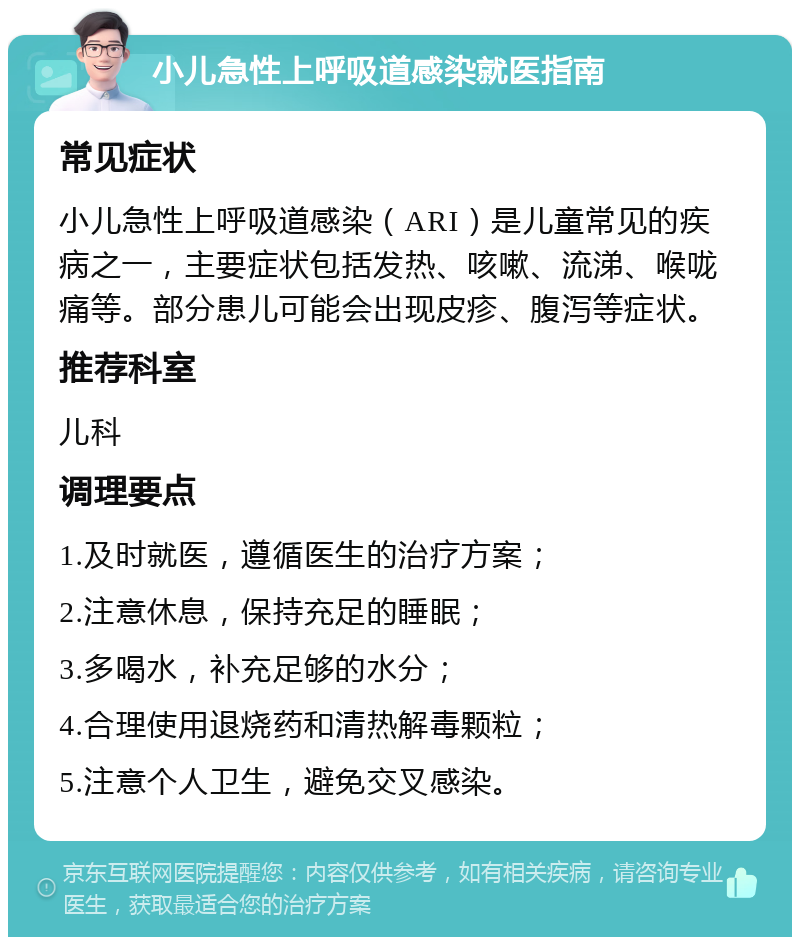 小儿急性上呼吸道感染就医指南 常见症状 小儿急性上呼吸道感染（ARI）是儿童常见的疾病之一，主要症状包括发热、咳嗽、流涕、喉咙痛等。部分患儿可能会出现皮疹、腹泻等症状。 推荐科室 儿科 调理要点 1.及时就医，遵循医生的治疗方案； 2.注意休息，保持充足的睡眠； 3.多喝水，补充足够的水分； 4.合理使用退烧药和清热解毒颗粒； 5.注意个人卫生，避免交叉感染。