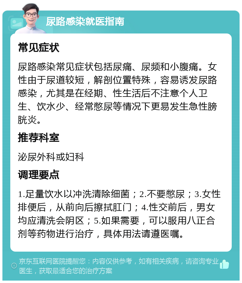 尿路感染就医指南 常见症状 尿路感染常见症状包括尿痛、尿频和小腹痛。女性由于尿道较短，解剖位置特殊，容易诱发尿路感染，尤其是在经期、性生活后不注意个人卫生、饮水少、经常憋尿等情况下更易发生急性膀胱炎。 推荐科室 泌尿外科或妇科 调理要点 1.足量饮水以冲洗清除细菌；2.不要憋尿；3.女性排便后，从前向后擦拭肛门；4.性交前后，男女均应清洗会阴区；5.如果需要，可以服用八正合剂等药物进行治疗，具体用法请遵医嘱。