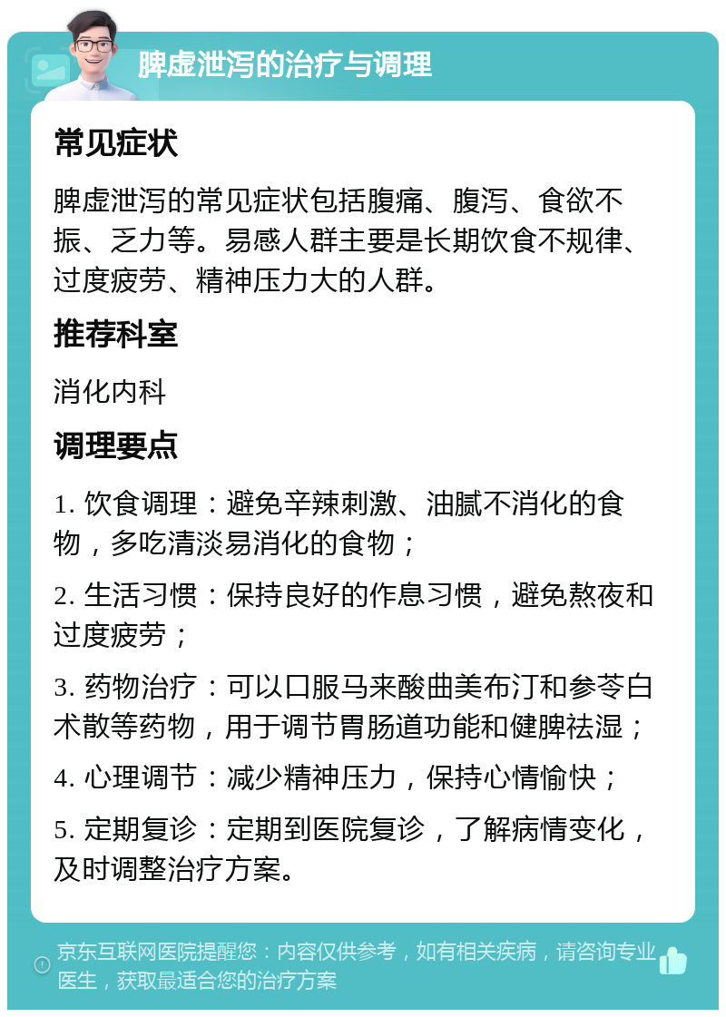 脾虚泄泻的治疗与调理 常见症状 脾虚泄泻的常见症状包括腹痛、腹泻、食欲不振、乏力等。易感人群主要是长期饮食不规律、过度疲劳、精神压力大的人群。 推荐科室 消化内科 调理要点 1. 饮食调理：避免辛辣刺激、油腻不消化的食物，多吃清淡易消化的食物； 2. 生活习惯：保持良好的作息习惯，避免熬夜和过度疲劳； 3. 药物治疗：可以口服马来酸曲美布汀和参苓白术散等药物，用于调节胃肠道功能和健脾祛湿； 4. 心理调节：减少精神压力，保持心情愉快； 5. 定期复诊：定期到医院复诊，了解病情变化，及时调整治疗方案。