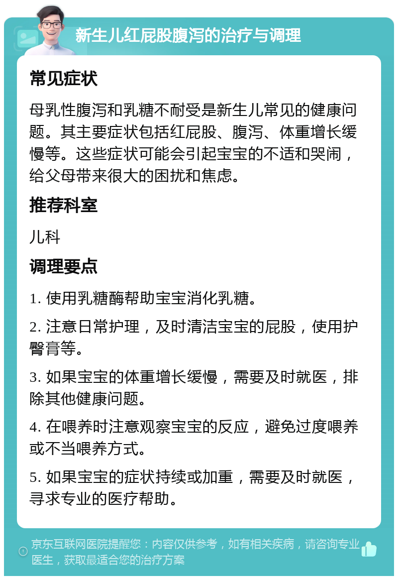 新生儿红屁股腹泻的治疗与调理 常见症状 母乳性腹泻和乳糖不耐受是新生儿常见的健康问题。其主要症状包括红屁股、腹泻、体重增长缓慢等。这些症状可能会引起宝宝的不适和哭闹，给父母带来很大的困扰和焦虑。 推荐科室 儿科 调理要点 1. 使用乳糖酶帮助宝宝消化乳糖。 2. 注意日常护理，及时清洁宝宝的屁股，使用护臀膏等。 3. 如果宝宝的体重增长缓慢，需要及时就医，排除其他健康问题。 4. 在喂养时注意观察宝宝的反应，避免过度喂养或不当喂养方式。 5. 如果宝宝的症状持续或加重，需要及时就医，寻求专业的医疗帮助。