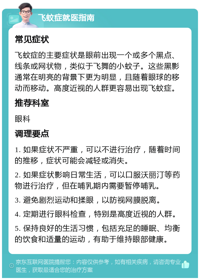 飞蚊症就医指南 常见症状 飞蚊症的主要症状是眼前出现一个或多个黑点、线条或网状物，类似于飞舞的小蚊子。这些黑影通常在明亮的背景下更为明显，且随着眼球的移动而移动。高度近视的人群更容易出现飞蚊症。 推荐科室 眼科 调理要点 1. 如果症状不严重，可以不进行治疗，随着时间的推移，症状可能会减轻或消失。 2. 如果症状影响日常生活，可以口服沃丽汀等药物进行治疗，但在哺乳期内需要暂停哺乳。 3. 避免剧烈运动和揉眼，以防视网膜脱离。 4. 定期进行眼科检查，特别是高度近视的人群。 5. 保持良好的生活习惯，包括充足的睡眠、均衡的饮食和适量的运动，有助于维持眼部健康。