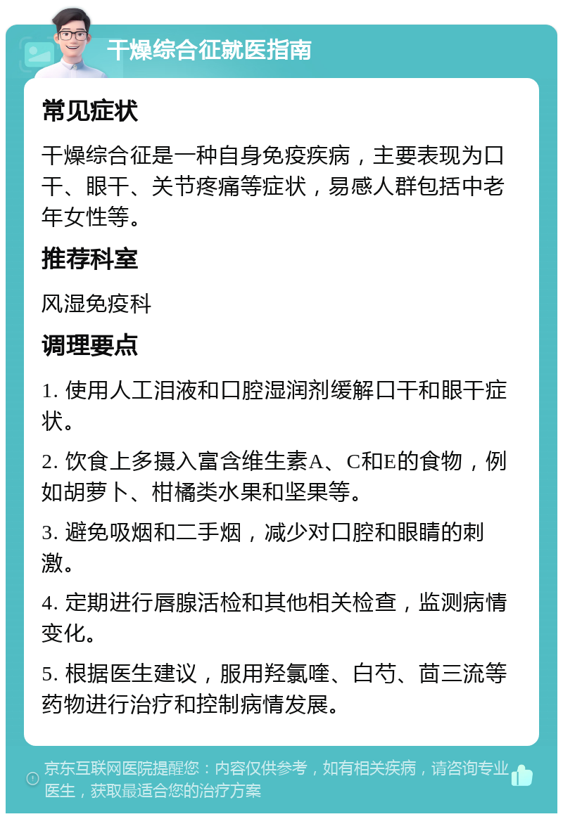 干燥综合征就医指南 常见症状 干燥综合征是一种自身免疫疾病，主要表现为口干、眼干、关节疼痛等症状，易感人群包括中老年女性等。 推荐科室 风湿免疫科 调理要点 1. 使用人工泪液和口腔湿润剂缓解口干和眼干症状。 2. 饮食上多摄入富含维生素A、C和E的食物，例如胡萝卜、柑橘类水果和坚果等。 3. 避免吸烟和二手烟，减少对口腔和眼睛的刺激。 4. 定期进行唇腺活检和其他相关检查，监测病情变化。 5. 根据医生建议，服用羟氯喹、白芍、茴三流等药物进行治疗和控制病情发展。