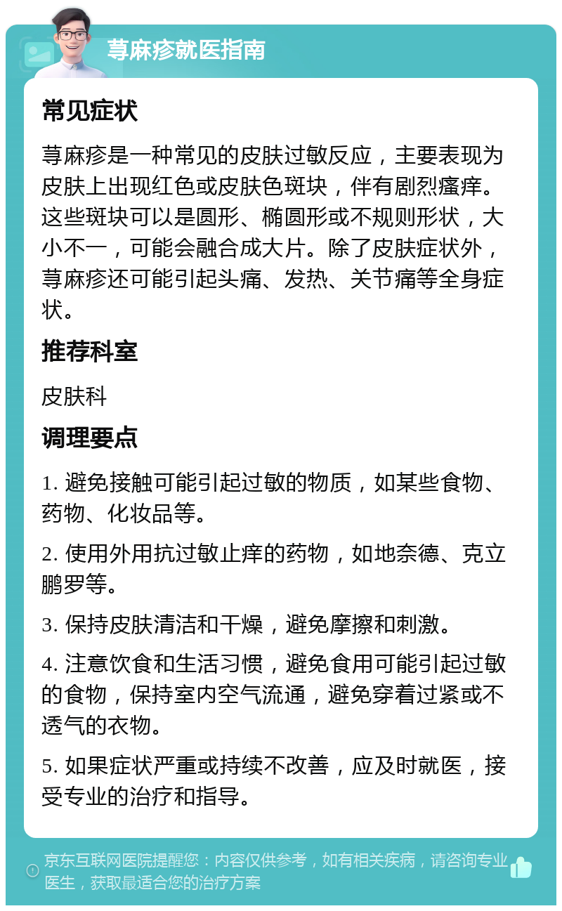 荨麻疹就医指南 常见症状 荨麻疹是一种常见的皮肤过敏反应，主要表现为皮肤上出现红色或皮肤色斑块，伴有剧烈瘙痒。这些斑块可以是圆形、椭圆形或不规则形状，大小不一，可能会融合成大片。除了皮肤症状外，荨麻疹还可能引起头痛、发热、关节痛等全身症状。 推荐科室 皮肤科 调理要点 1. 避免接触可能引起过敏的物质，如某些食物、药物、化妆品等。 2. 使用外用抗过敏止痒的药物，如地奈德、克立鹏罗等。 3. 保持皮肤清洁和干燥，避免摩擦和刺激。 4. 注意饮食和生活习惯，避免食用可能引起过敏的食物，保持室内空气流通，避免穿着过紧或不透气的衣物。 5. 如果症状严重或持续不改善，应及时就医，接受专业的治疗和指导。