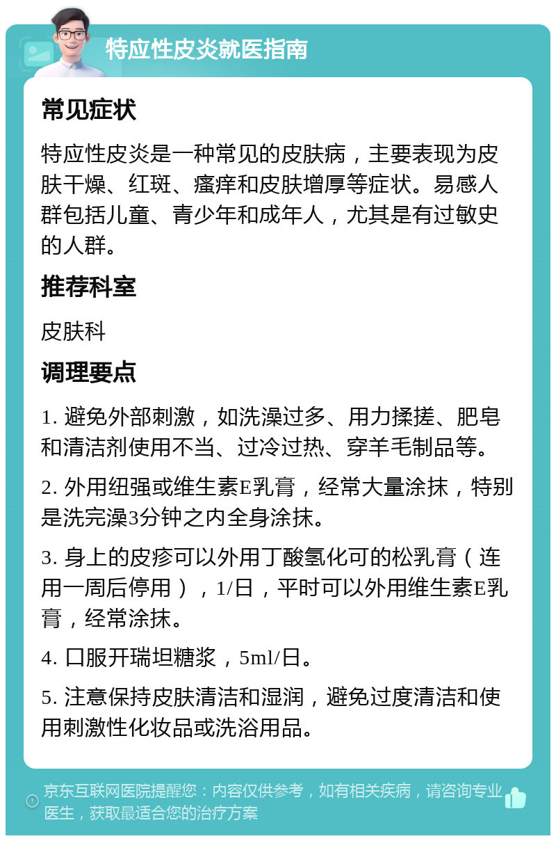 特应性皮炎就医指南 常见症状 特应性皮炎是一种常见的皮肤病，主要表现为皮肤干燥、红斑、瘙痒和皮肤增厚等症状。易感人群包括儿童、青少年和成年人，尤其是有过敏史的人群。 推荐科室 皮肤科 调理要点 1. 避免外部刺激，如洗澡过多、用力揉搓、肥皂和清洁剂使用不当、过冷过热、穿羊毛制品等。 2. 外用纽强或维生素E乳膏，经常大量涂抹，特别是洗完澡3分钟之内全身涂抹。 3. 身上的皮疹可以外用丁酸氢化可的松乳膏（连用一周后停用），1/日，平时可以外用维生素E乳膏，经常涂抹。 4. 口服开瑞坦糖浆，5ml/日。 5. 注意保持皮肤清洁和湿润，避免过度清洁和使用刺激性化妆品或洗浴用品。