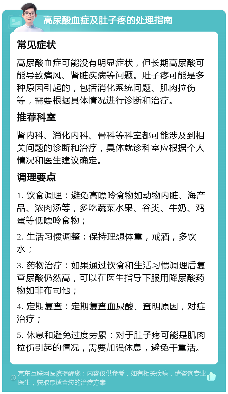 高尿酸血症及肚子疼的处理指南 常见症状 高尿酸血症可能没有明显症状，但长期高尿酸可能导致痛风、肾脏疾病等问题。肚子疼可能是多种原因引起的，包括消化系统问题、肌肉拉伤等，需要根据具体情况进行诊断和治疗。 推荐科室 肾内科、消化内科、骨科等科室都可能涉及到相关问题的诊断和治疗，具体就诊科室应根据个人情况和医生建议确定。 调理要点 1. 饮食调理：避免高嘌呤食物如动物内脏、海产品、浓肉汤等，多吃蔬菜水果、谷类、牛奶、鸡蛋等低嘌呤食物； 2. 生活习惯调整：保持理想体重，戒酒，多饮水； 3. 药物治疗：如果通过饮食和生活习惯调理后复查尿酸仍然高，可以在医生指导下服用降尿酸药物如非布司他； 4. 定期复查：定期复查血尿酸、查明原因，对症治疗； 5. 休息和避免过度劳累：对于肚子疼可能是肌肉拉伤引起的情况，需要加强休息，避免干重活。