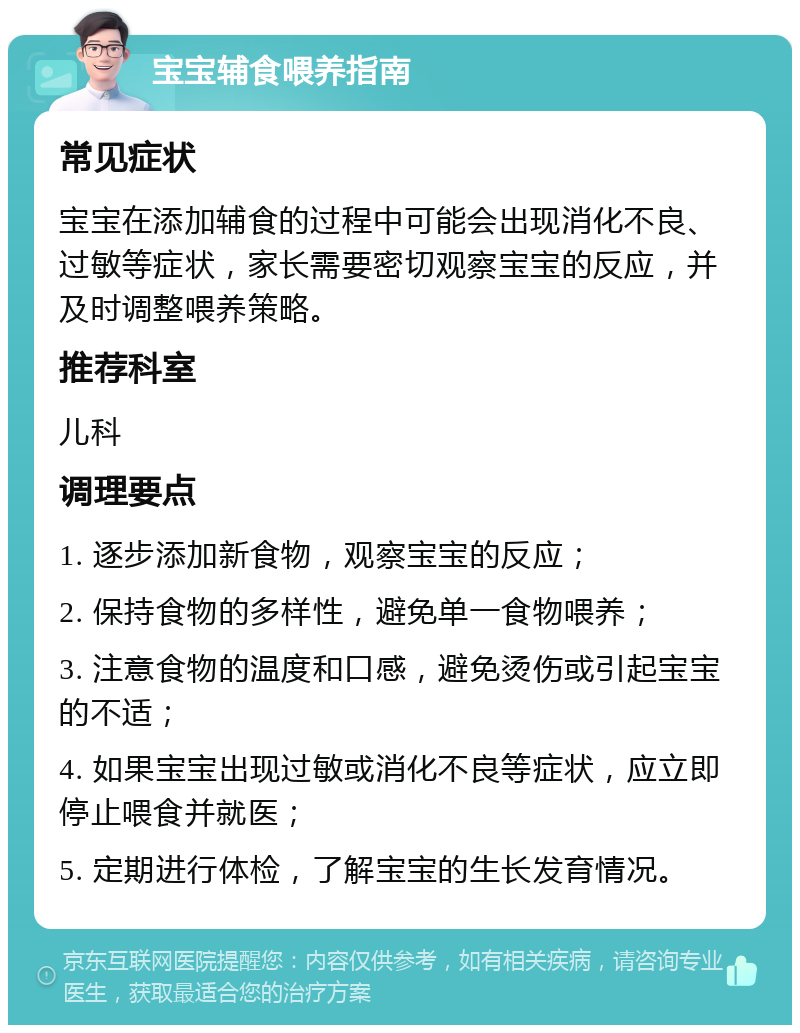 宝宝辅食喂养指南 常见症状 宝宝在添加辅食的过程中可能会出现消化不良、过敏等症状，家长需要密切观察宝宝的反应，并及时调整喂养策略。 推荐科室 儿科 调理要点 1. 逐步添加新食物，观察宝宝的反应； 2. 保持食物的多样性，避免单一食物喂养； 3. 注意食物的温度和口感，避免烫伤或引起宝宝的不适； 4. 如果宝宝出现过敏或消化不良等症状，应立即停止喂食并就医； 5. 定期进行体检，了解宝宝的生长发育情况。