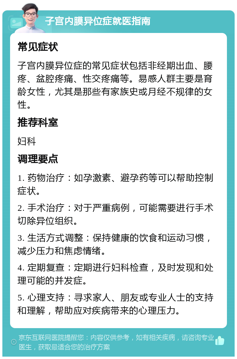 子宫内膜异位症就医指南 常见症状 子宫内膜异位症的常见症状包括非经期出血、腰疼、盆腔疼痛、性交疼痛等。易感人群主要是育龄女性，尤其是那些有家族史或月经不规律的女性。 推荐科室 妇科 调理要点 1. 药物治疗：如孕激素、避孕药等可以帮助控制症状。 2. 手术治疗：对于严重病例，可能需要进行手术切除异位组织。 3. 生活方式调整：保持健康的饮食和运动习惯，减少压力和焦虑情绪。 4. 定期复查：定期进行妇科检查，及时发现和处理可能的并发症。 5. 心理支持：寻求家人、朋友或专业人士的支持和理解，帮助应对疾病带来的心理压力。