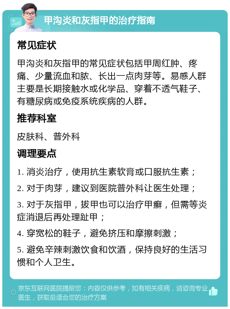 甲沟炎和灰指甲的治疗指南 常见症状 甲沟炎和灰指甲的常见症状包括甲周红肿、疼痛、少量流血和脓、长出一点肉芽等。易感人群主要是长期接触水或化学品、穿着不透气鞋子、有糖尿病或免疫系统疾病的人群。 推荐科室 皮肤科、普外科 调理要点 1. 消炎治疗，使用抗生素软膏或口服抗生素； 2. 对于肉芽，建议到医院普外科让医生处理； 3. 对于灰指甲，拔甲也可以治疗甲癣，但需等炎症消退后再处理趾甲； 4. 穿宽松的鞋子，避免挤压和摩擦刺激； 5. 避免辛辣刺激饮食和饮酒，保持良好的生活习惯和个人卫生。