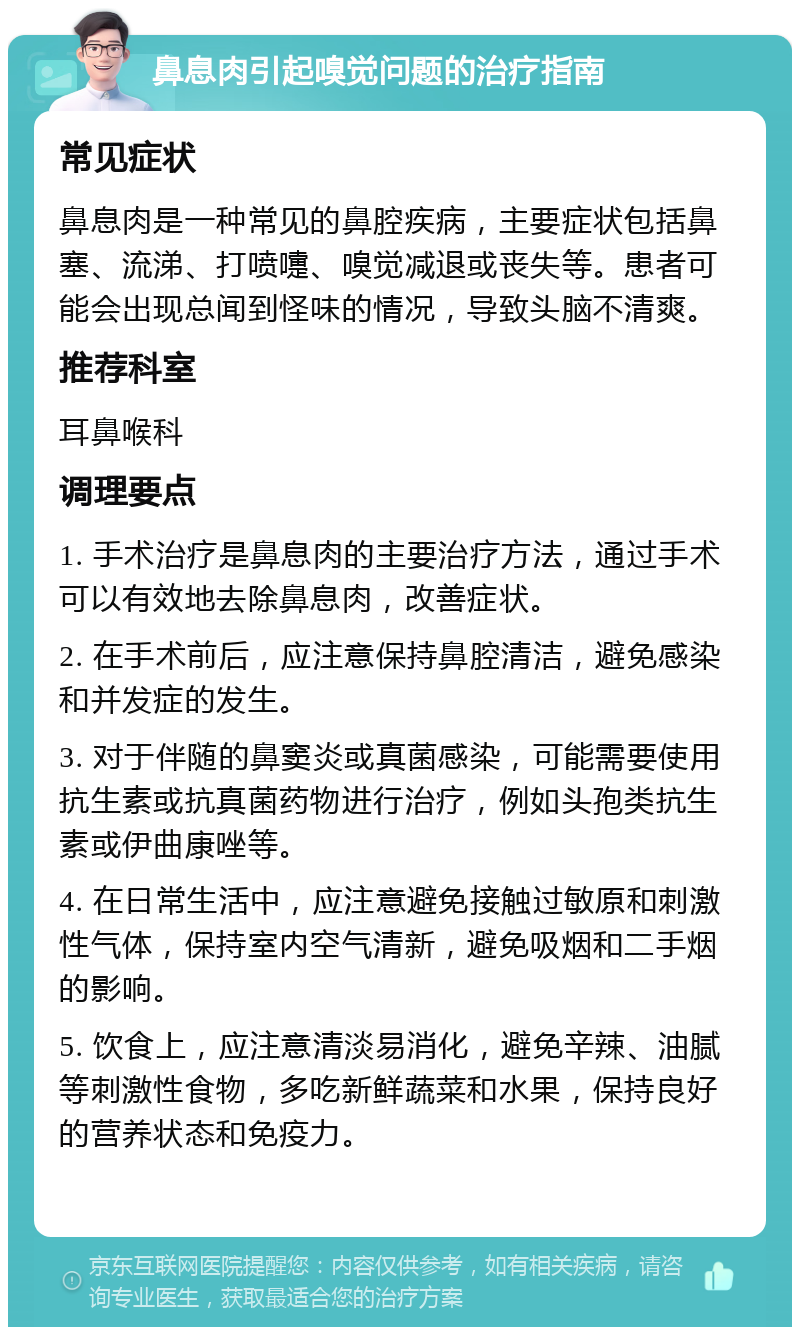 鼻息肉引起嗅觉问题的治疗指南 常见症状 鼻息肉是一种常见的鼻腔疾病，主要症状包括鼻塞、流涕、打喷嚏、嗅觉减退或丧失等。患者可能会出现总闻到怪味的情况，导致头脑不清爽。 推荐科室 耳鼻喉科 调理要点 1. 手术治疗是鼻息肉的主要治疗方法，通过手术可以有效地去除鼻息肉，改善症状。 2. 在手术前后，应注意保持鼻腔清洁，避免感染和并发症的发生。 3. 对于伴随的鼻窦炎或真菌感染，可能需要使用抗生素或抗真菌药物进行治疗，例如头孢类抗生素或伊曲康唑等。 4. 在日常生活中，应注意避免接触过敏原和刺激性气体，保持室内空气清新，避免吸烟和二手烟的影响。 5. 饮食上，应注意清淡易消化，避免辛辣、油腻等刺激性食物，多吃新鲜蔬菜和水果，保持良好的营养状态和免疫力。