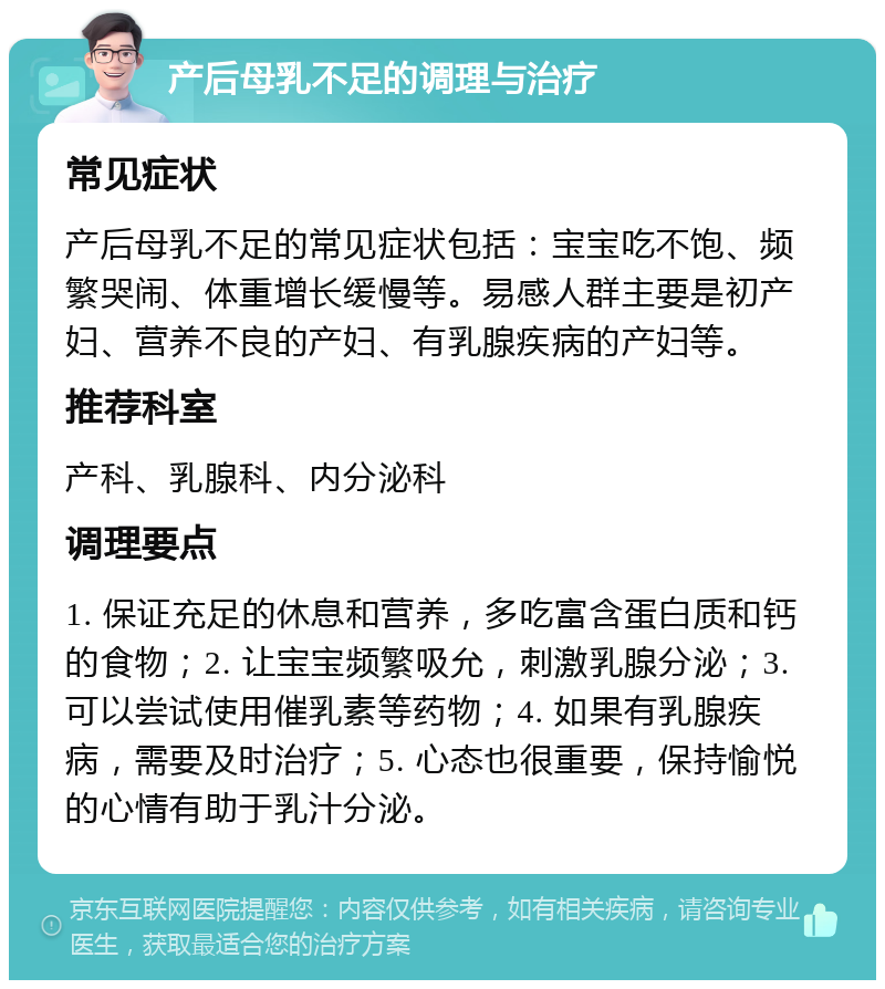 产后母乳不足的调理与治疗 常见症状 产后母乳不足的常见症状包括：宝宝吃不饱、频繁哭闹、体重增长缓慢等。易感人群主要是初产妇、营养不良的产妇、有乳腺疾病的产妇等。 推荐科室 产科、乳腺科、内分泌科 调理要点 1. 保证充足的休息和营养，多吃富含蛋白质和钙的食物；2. 让宝宝频繁吸允，刺激乳腺分泌；3. 可以尝试使用催乳素等药物；4. 如果有乳腺疾病，需要及时治疗；5. 心态也很重要，保持愉悦的心情有助于乳汁分泌。