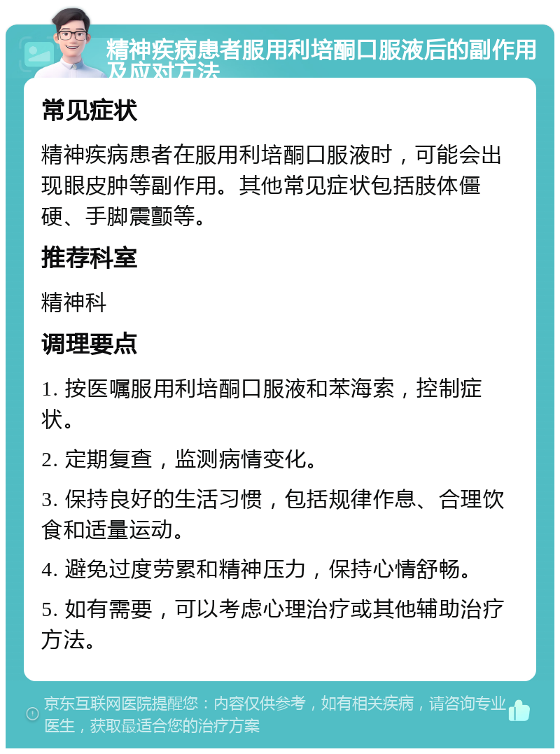 精神疾病患者服用利培酮口服液后的副作用及应对方法 常见症状 精神疾病患者在服用利培酮口服液时，可能会出现眼皮肿等副作用。其他常见症状包括肢体僵硬、手脚震颤等。 推荐科室 精神科 调理要点 1. 按医嘱服用利培酮口服液和苯海索，控制症状。 2. 定期复查，监测病情变化。 3. 保持良好的生活习惯，包括规律作息、合理饮食和适量运动。 4. 避免过度劳累和精神压力，保持心情舒畅。 5. 如有需要，可以考虑心理治疗或其他辅助治疗方法。