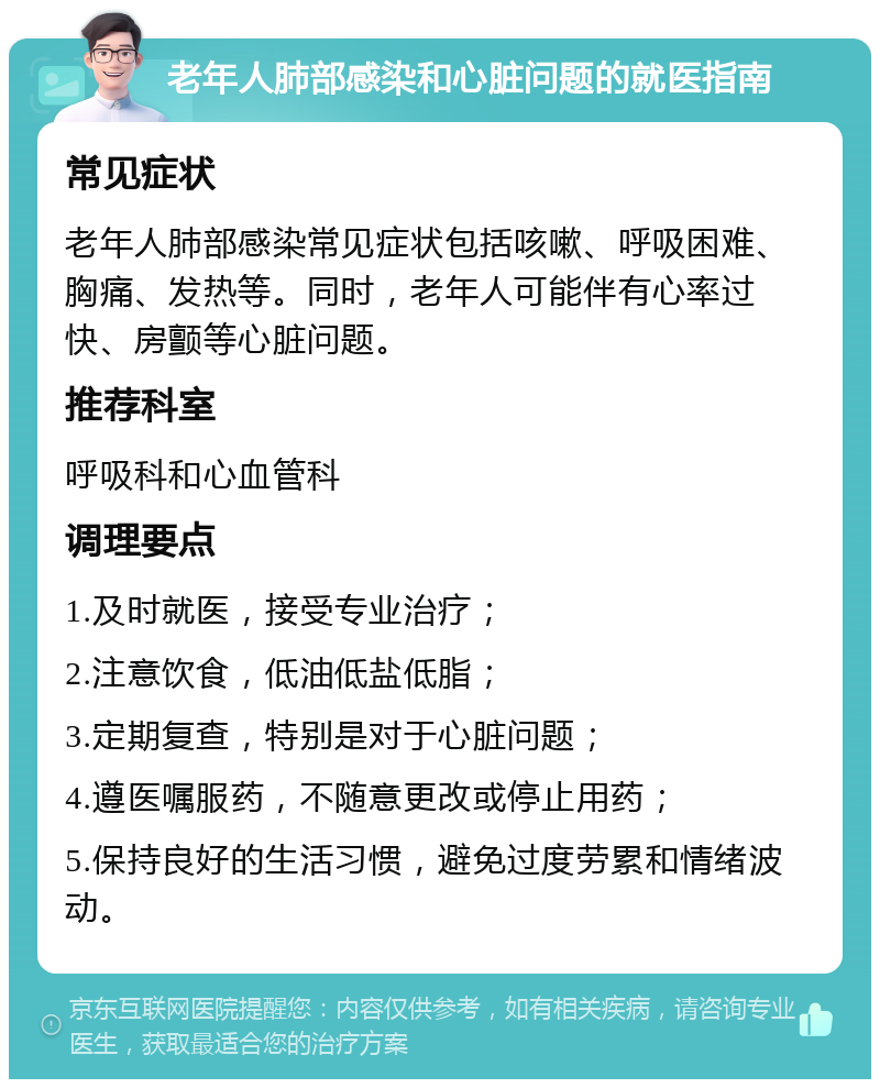 老年人肺部感染和心脏问题的就医指南 常见症状 老年人肺部感染常见症状包括咳嗽、呼吸困难、胸痛、发热等。同时，老年人可能伴有心率过快、房颤等心脏问题。 推荐科室 呼吸科和心血管科 调理要点 1.及时就医，接受专业治疗； 2.注意饮食，低油低盐低脂； 3.定期复查，特别是对于心脏问题； 4.遵医嘱服药，不随意更改或停止用药； 5.保持良好的生活习惯，避免过度劳累和情绪波动。