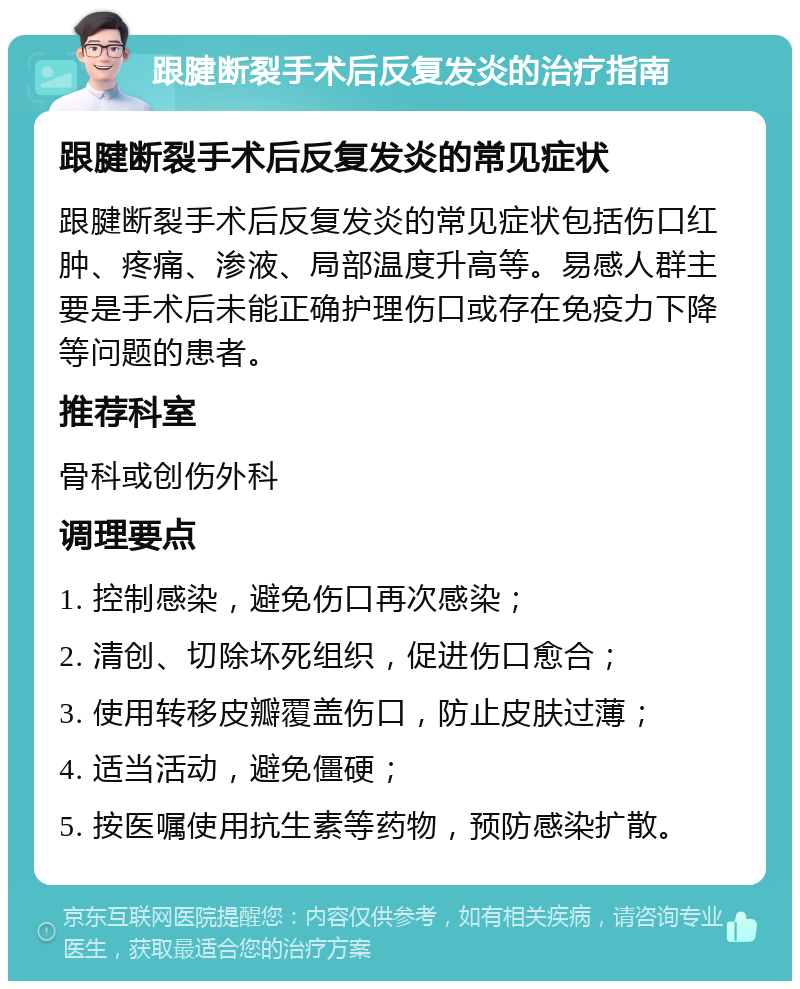 跟腱断裂手术后反复发炎的治疗指南 跟腱断裂手术后反复发炎的常见症状 跟腱断裂手术后反复发炎的常见症状包括伤口红肿、疼痛、渗液、局部温度升高等。易感人群主要是手术后未能正确护理伤口或存在免疫力下降等问题的患者。 推荐科室 骨科或创伤外科 调理要点 1. 控制感染，避免伤口再次感染； 2. 清创、切除坏死组织，促进伤口愈合； 3. 使用转移皮瓣覆盖伤口，防止皮肤过薄； 4. 适当活动，避免僵硬； 5. 按医嘱使用抗生素等药物，预防感染扩散。