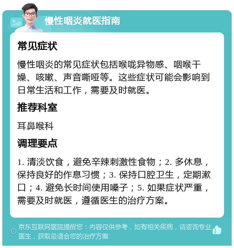 慢性咽炎就医指南 常见症状 慢性咽炎的常见症状包括喉咙异物感、咽喉干燥、咳嗽、声音嘶哑等。这些症状可能会影响到日常生活和工作，需要及时就医。 推荐科室 耳鼻喉科 调理要点 1. 清淡饮食，避免辛辣刺激性食物；2. 多休息，保持良好的作息习惯；3. 保持口腔卫生，定期漱口；4. 避免长时间使用嗓子；5. 如果症状严重，需要及时就医，遵循医生的治疗方案。